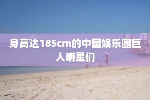 身高达185cm的中国娱乐圈巨人明星们