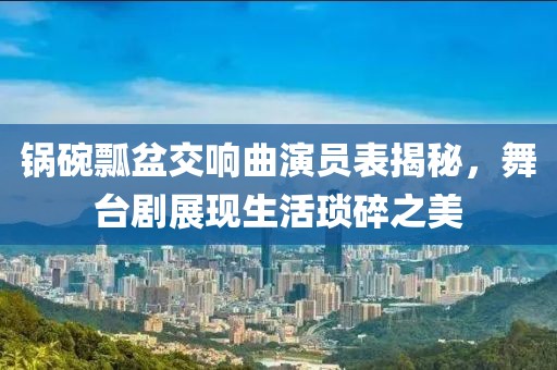 锅碗瓢盆交响曲演员表揭秘，舞台剧展现生活琐碎之美