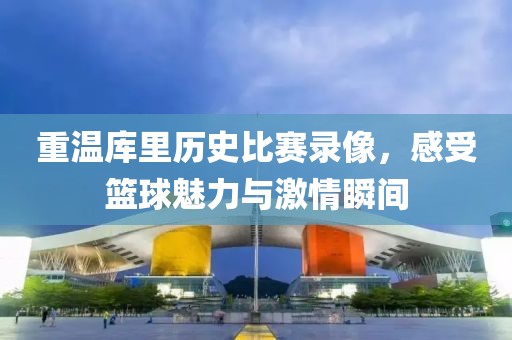 重温库里历史比赛录像，感受篮球魅力与激情瞬间
