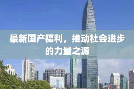 最新国产福利，推动社会进步的力量之源