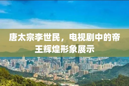 唐太宗李世民，电视剧中的帝王辉煌形象展示