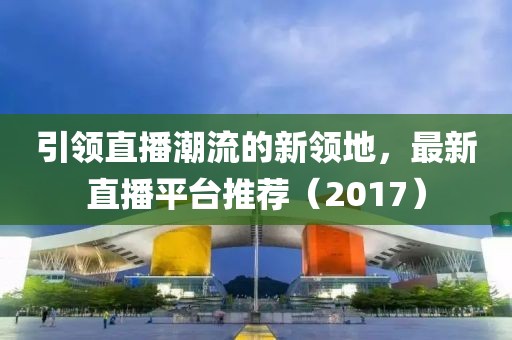 引领直播潮流的新领地，最新直播平台推荐（2017）