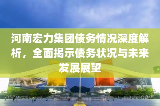 河南宏力集团债务情况深度解析，全面揭示债务状况与未来发展展望
