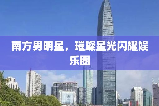 南方男明星，璀璨星光闪耀娱乐圈