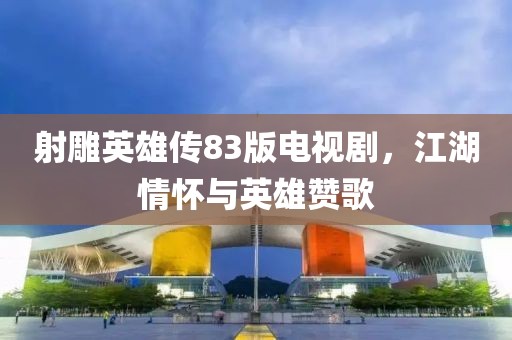 射雕英雄传83版电视剧，江湖情怀与英雄赞歌
