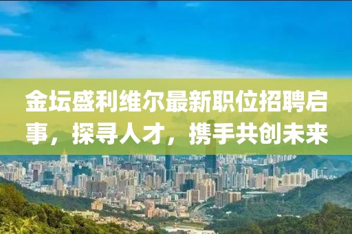 金坛盛利维尔最新职位招聘启事，探寻人才，携手共创未来