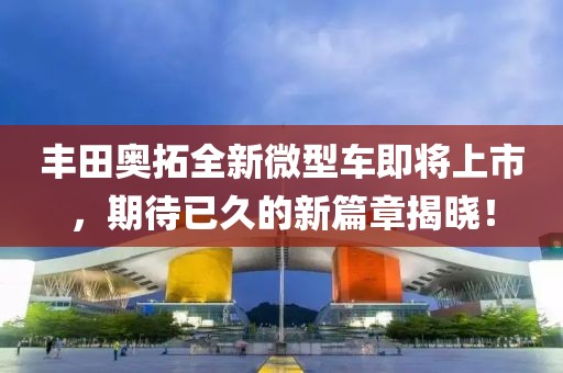 丰田奥拓全新微型车即将上市，期待已久的新篇章揭晓！