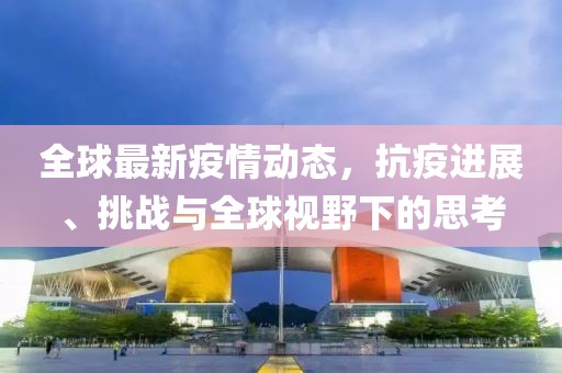 全球最新疫情动态，抗疫进展、挑战与全球视野下的思考