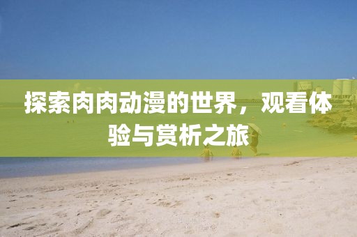 探索肉肉动漫的世界，观看体验与赏析之旅