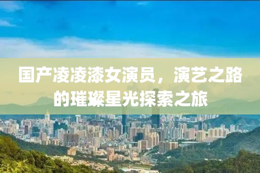 国产凌凌漆女演员，演艺之路的璀璨星光探索之旅