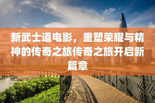 新武士道电影，重塑荣耀与精神的传奇之旅传奇之旅开启新篇章