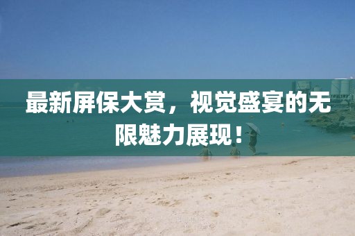 最新屏保大赏，视觉盛宴的无限魅力展现！