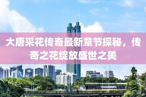 大唐采花传奇最新章节探秘，传奇之花绽放盛世之美