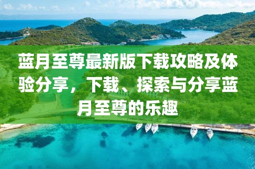 蓝月至尊最新版下载攻略及体验分享，下载、探索与分享蓝月至尊的乐趣