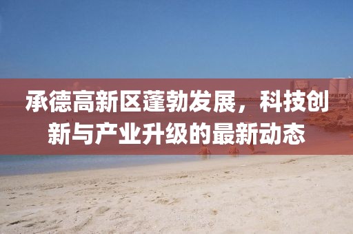 承德高新区蓬勃发展，科技创新与产业升级的最新动态
