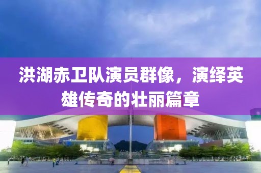 洪湖赤卫队演员群像，演绎英雄传奇的壮丽篇章