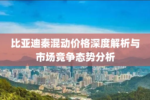 比亚迪秦混动价格深度解析与市场竞争态势分析