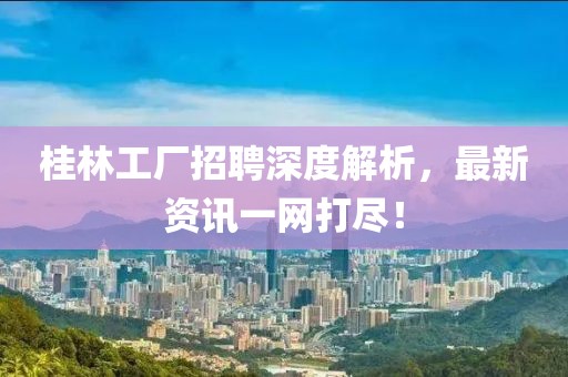 桂林工厂招聘深度解析，最新资讯一网打尽！