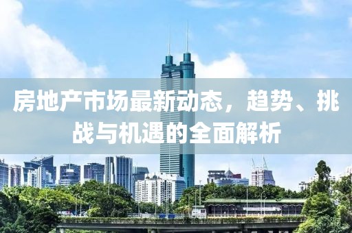 房地产市场最新动态，趋势、挑战与机遇的全面解析