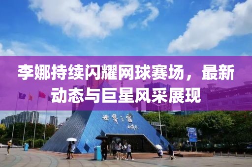 李娜持续闪耀网球赛场，最新动态与巨星风采展现