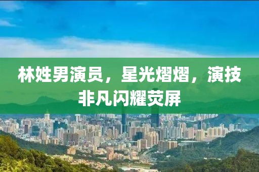 林姓男演员，星光熠熠，演技非凡闪耀荧屏