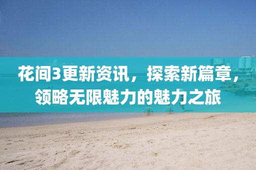 花间3更新资讯，探索新篇章，领略无限魅力的魅力之旅