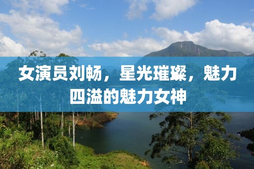 女演员刘畅，星光璀璨，魅力四溢的魅力女神