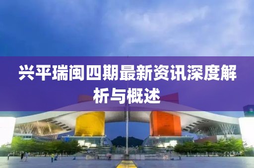 兴平瑞闽四期最新资讯深度解析与概述