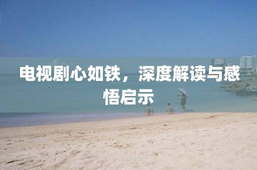 电视剧心如铁，深度解读与感悟启示