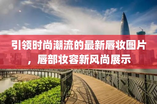 引领时尚潮流的最新唇妆图片，唇部妆容新风尚展示