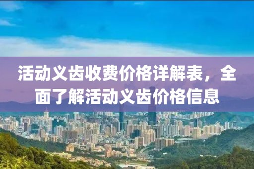 活动义齿收费价格详解表，全面了解活动义齿价格信息