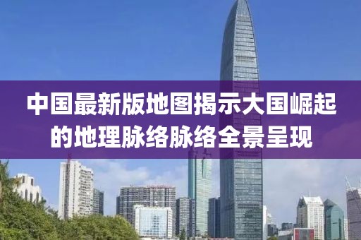 中国最新版地图揭示大国崛起的地理脉络脉络全景呈现