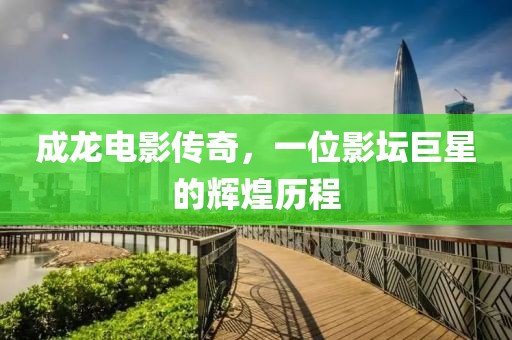 成龙电影传奇，一位影坛巨星的辉煌历程