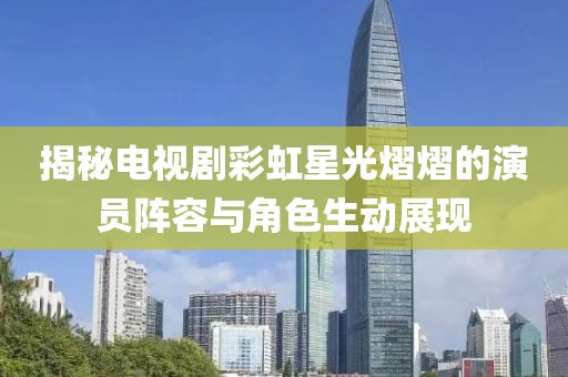 揭秘电视剧彩虹星光熠熠的演员阵容与角色生动展现
