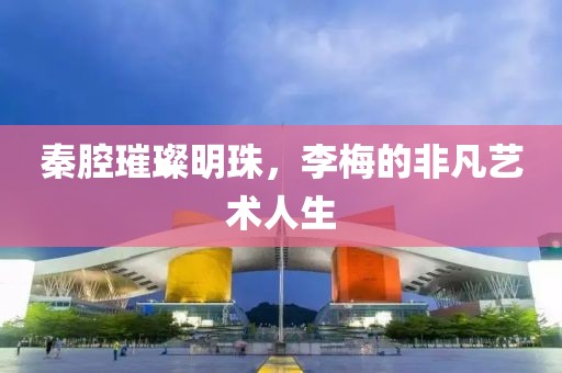秦腔璀璨明珠，李梅的非凡艺术人生