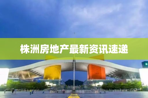 株洲房地产最新资讯速递