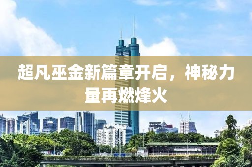超凡巫金新篇章开启，神秘力量再燃烽火