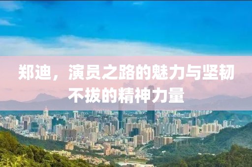郑迪，演员之路的魅力与坚韧不拔的精神力量