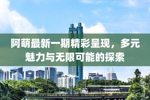 阿萌最新一期精彩呈现，多元魅力与无限可能的探索