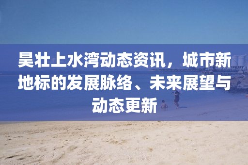 昊壮上水湾动态资讯，城市新地标的发展脉络、未来展望与动态更新