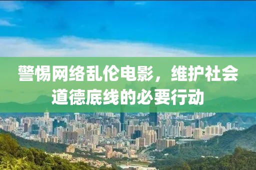 警惕网络乱伦电影，维护社会道德底线的必要行动