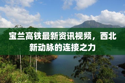宝兰高铁最新资讯视频，西北新动脉的连接之力