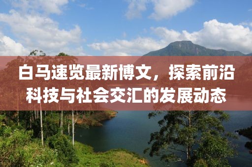 白马速览最新博文，探索前沿科技与社会交汇的发展动态