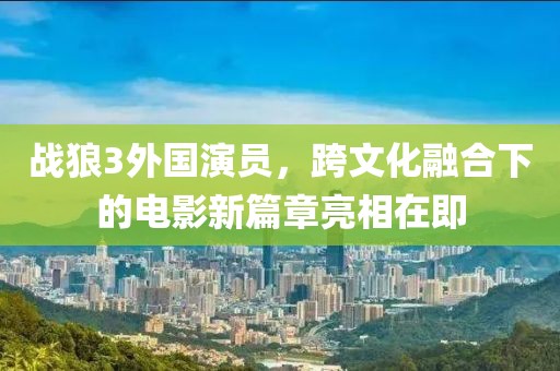 战狼3外国演员，跨文化融合下的电影新篇章亮相在即