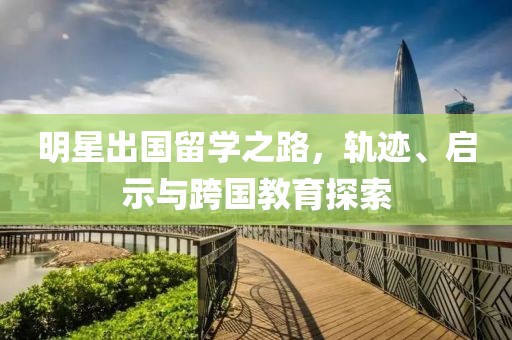 明星出国留学之路，轨迹、启示与跨国教育探索