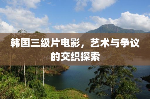 韩国三级片电影，艺术与争议的交织探索