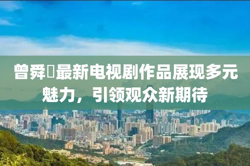 曾舜晞最新电视剧作品展现多元魅力，引领观众新期待