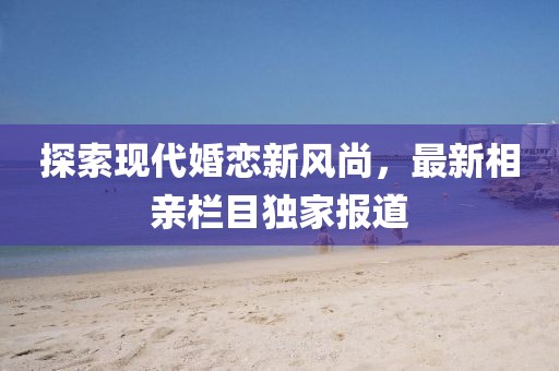 探索现代婚恋新风尚，最新相亲栏目独家报道