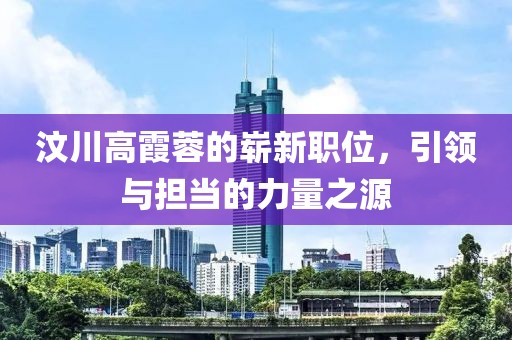 汶川高霞蓉的崭新职位，引领与担当的力量之源