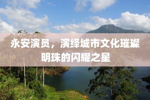 永安演员，演绎城市文化璀璨明珠的闪耀之星
